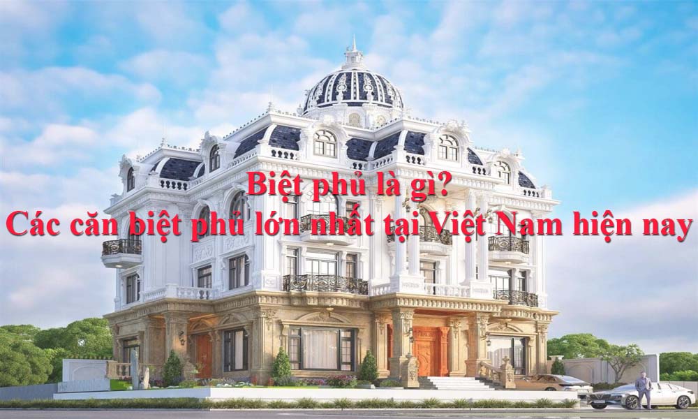 Biệt phủ là gì? Các căn biệt phủ lớn nhất tại Việt Nam hiện nay